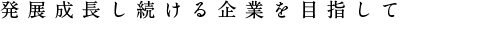 発展成長し続ける企業を目指して