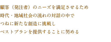 顧客（発注者）のニーズを満足させるため時代・地域社会の流れの対話の中でつねに新たな想像に挑戦しベストプランを提供することに努める